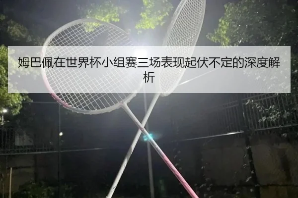 姆巴佩在世界杯小组赛三场表现起伏不定的深度解析